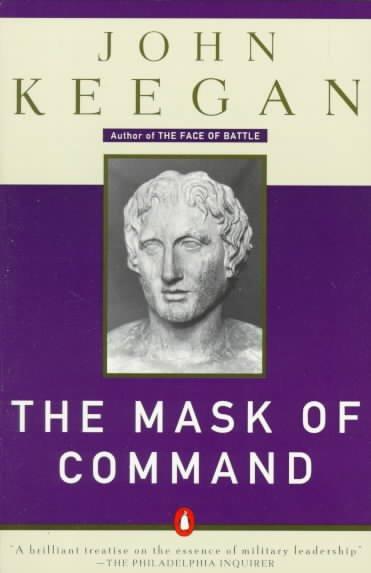 The Mask of Command: Alexander the Great, Wellington, Ulysses S. Grant, Hitler, and the Nature of Leadership