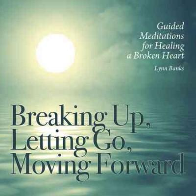 Breaking Up, Letting Go, Moving Forward: Guided Meditations for Healing a Broken Heart