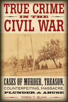 True Crime in the Civil War: Cases of Murder, Treason, Counterfeiting, Massacre, Plunder, and Abuse