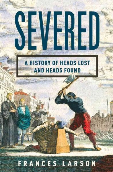 Severed: A Gruesome History of Heads Lost and Heads Found