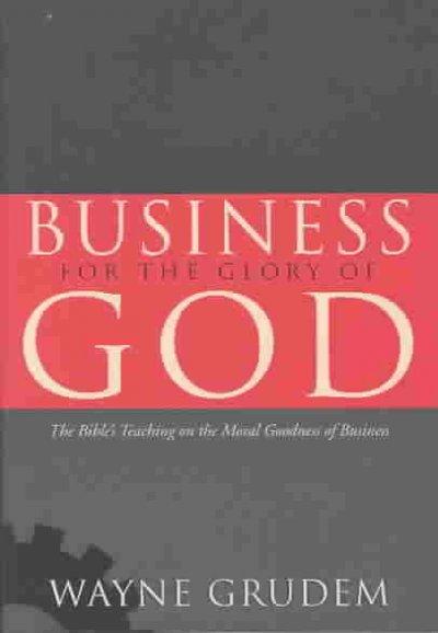 Business for the Glory of God: The Bible's Teaching on the Moral Goodness of Business