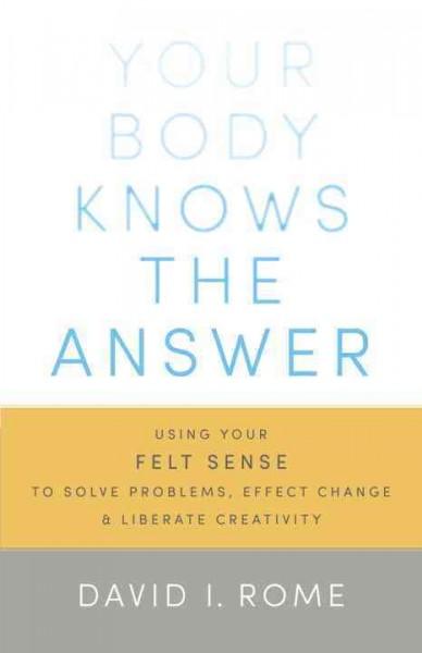 Your Body Knows the Answer: Using Your Felt Sense to Solve Problems, Effect Change, and Liberate Creativity